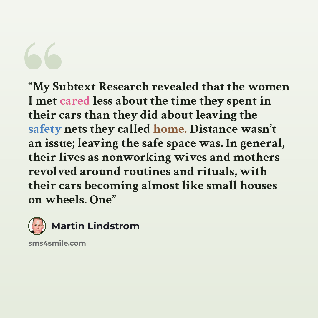“My Subtext Research revealed that the women I met cared less about the time they spent in their cars than they did about leaving the safety nets they called home. Distance wasn’t an issue; leaving the safe space was. In general, their lives as nonworking wives and mothers revolved around routines…” quote by Martin Lindstrom