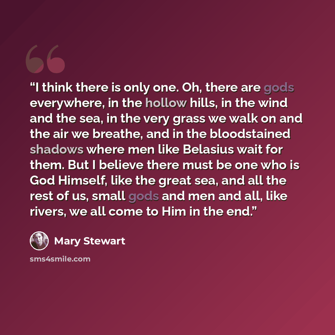 “I think there is only one. Oh, there are gods everywhere, in the hollow hills, in the wind and the sea, in the very grass we walk on and the air we breathe, and in the bloodstained shadows where men like Belasius wait for them. But I believe there must be one who is God Himself, like the great…” quote by Mary Stewart