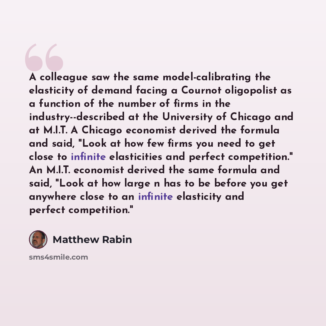“A colleague saw the same model-calibrating the elasticity of demand facing a Cournot oligopolist as a function of the number of firms in the industry--described at the University of Chicago and at M.I.T. A Chicago economist derived the formula and said, "Look at how few firms you need to get close…” quote by Matthew Rabin