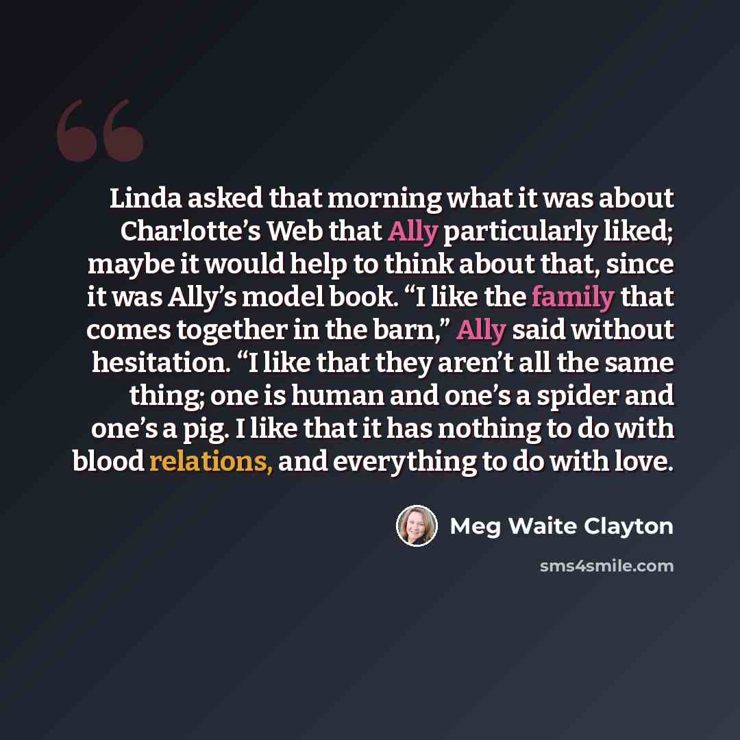 “Linda asked that morning what it was about Charlotte’s Web that Ally particularly liked; maybe it would help to think about that, since it was Ally’s model book. “I like the family that comes together in the barn,” Ally said without hesitation. “I like that they aren’t all the same thing; one is…” quote by Meg Waite Clayton