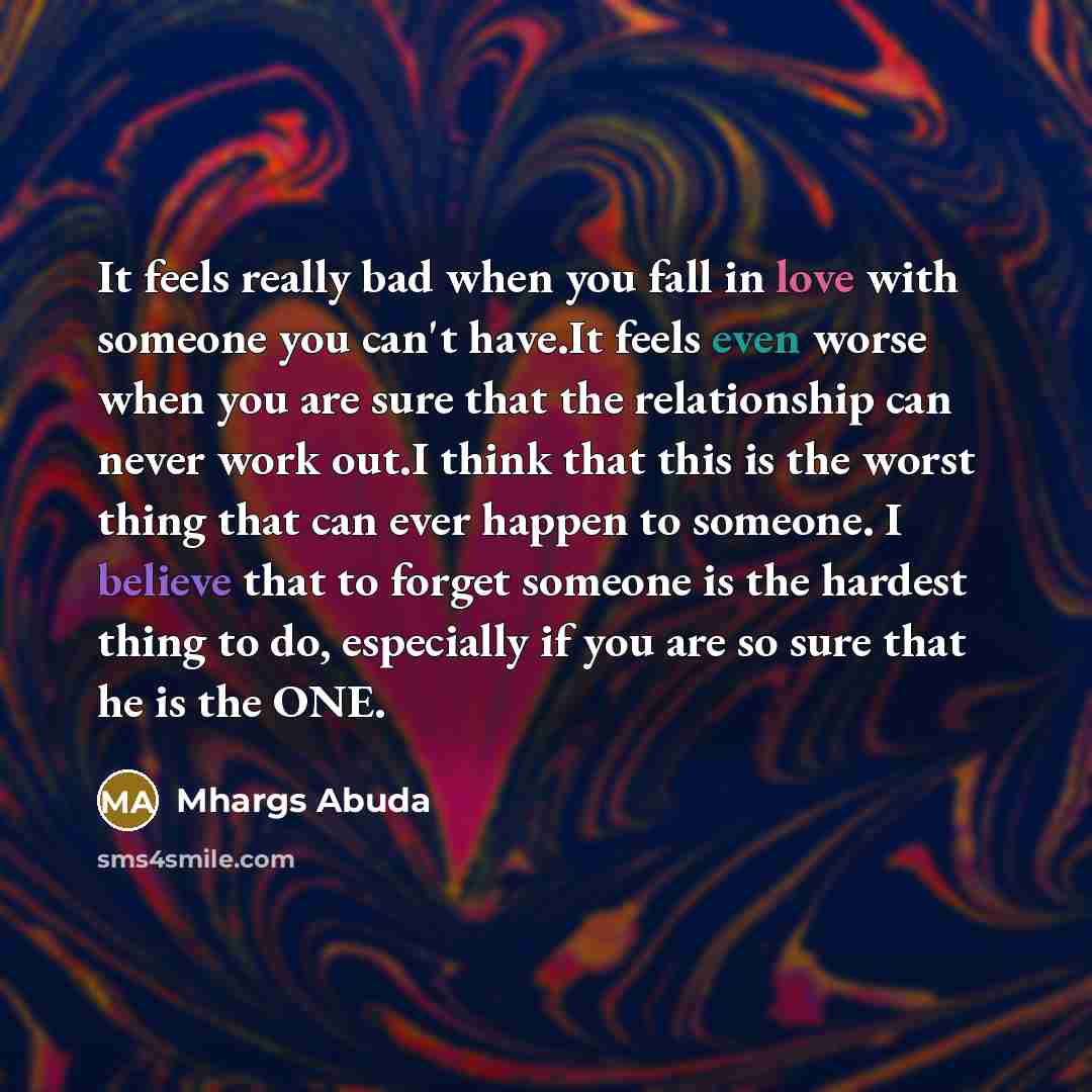 “It feels really bad when you fall in love with someone you can't have.It feels even worse when you are sure that the relationship can never work out.I think that this is the worst thing that can ever happen to someone. I believe that to forget someone is the hardest thing to do, especially if you…” quote by Mhargs Abuda