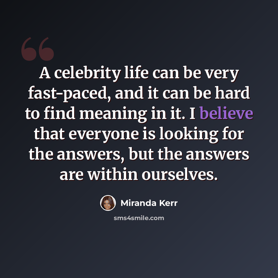 “A celebrity life can be very fast-paced, and it can be hard to find meaning in it. I believe that everyone is looking for the answers, but the answers are within ourselves.” quote by Miranda Kerr