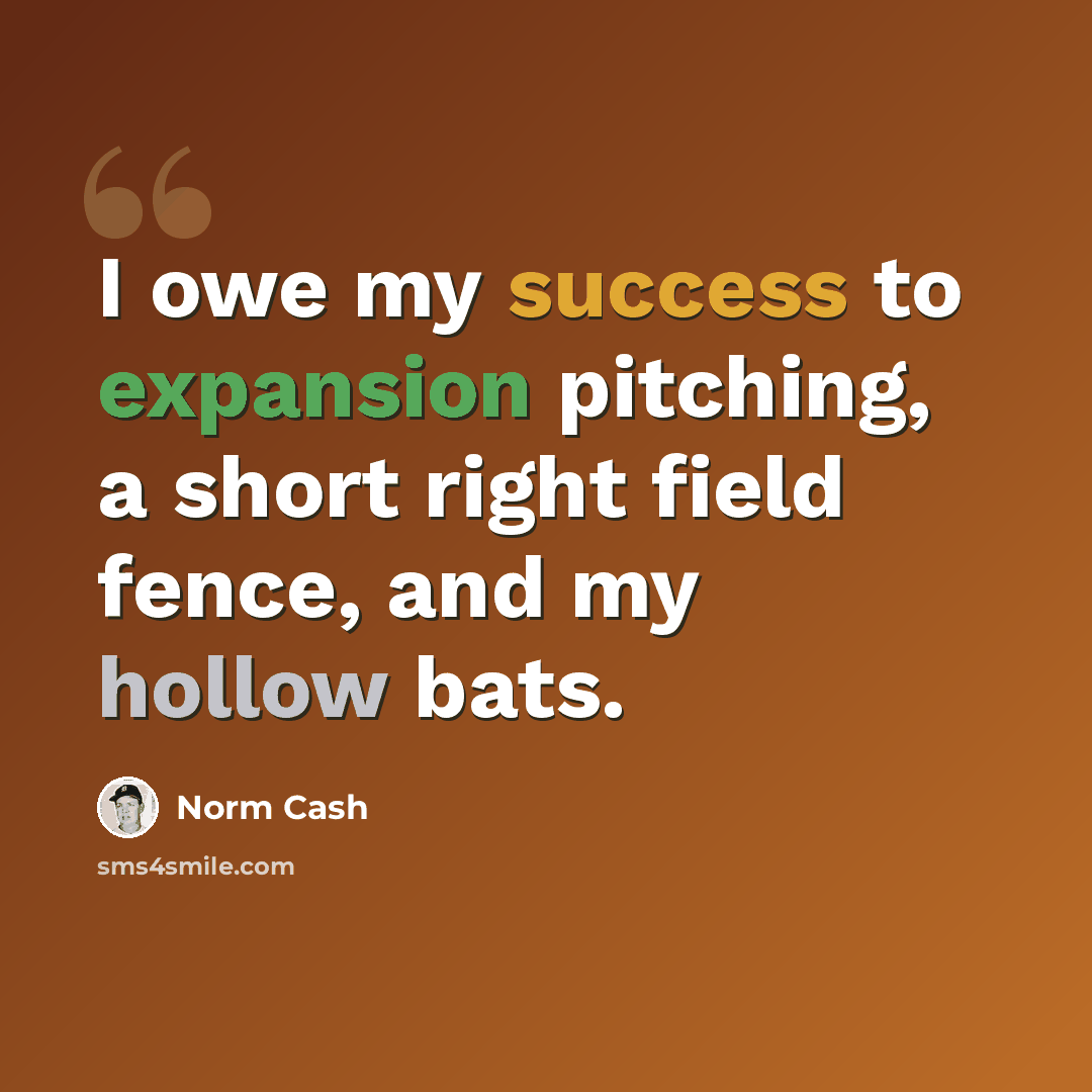 “I owe my success to expansion pitching, a short right field fence, and my hollow bats.” quote by Norm Cash
