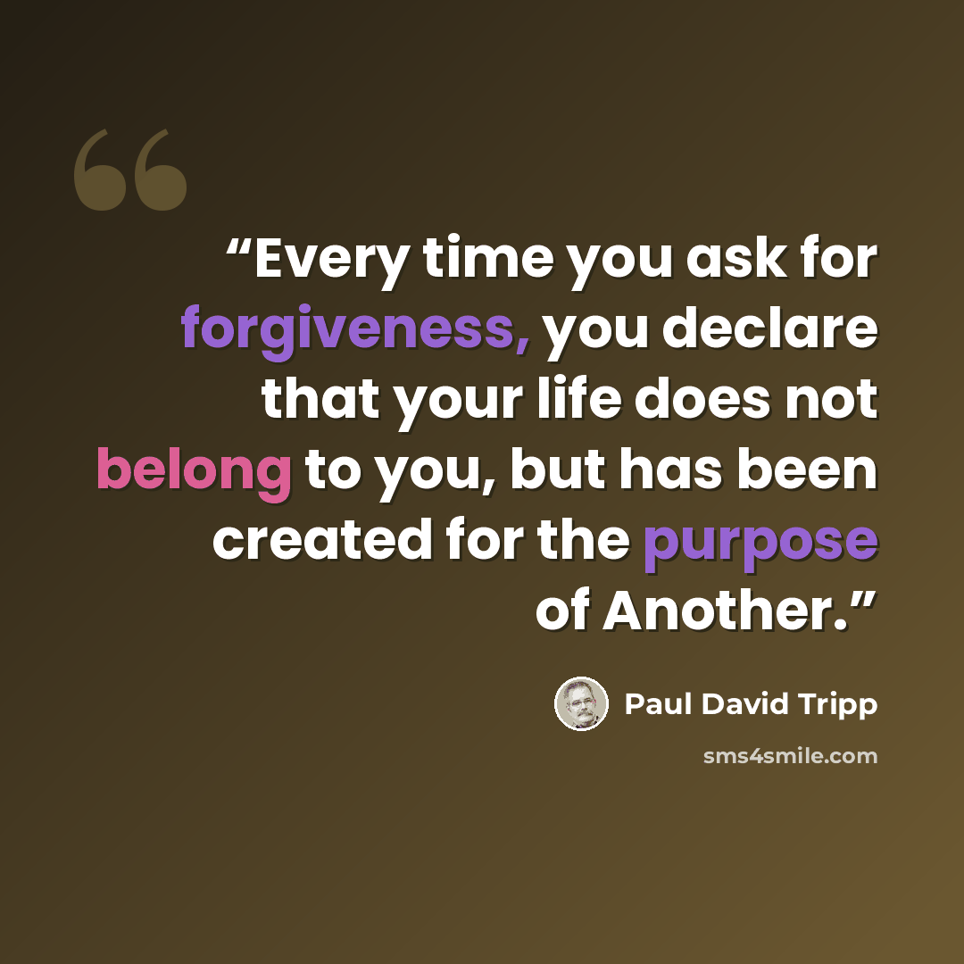 “Every time you ask for forgiveness, you declare that your life does not belong to you, but has been created for the purpose of Another.” quote by Paul David Tripp