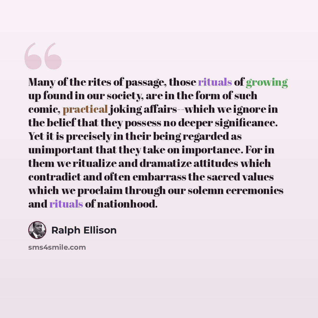 “Many of the rites of passage, those rituals of growing up found in our society, are in the form of such comic, practical joking affairs--which we ignore in the belief that they possess no deeper significance. Yet it is precisely in their being regarded as unimportant that they take on importance…” quote by Ralph Ellison