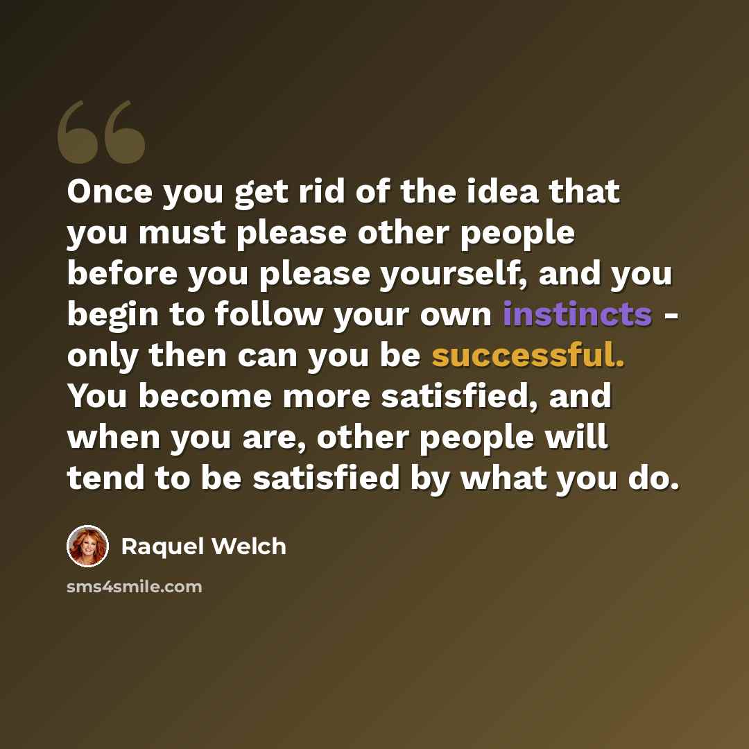 “Once you get rid of the idea that you must please other people before you please yourself, and you begin to follow your own instincts - only then can you be successful. You become more satisfied, and when you are, other people will tend to be satisfied by what you do.” quote by Raquel Welch