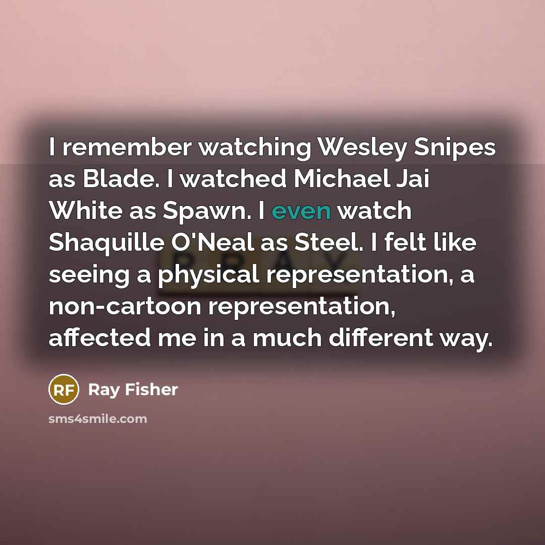 “I remember watching Wesley Snipes as Blade. I watched Michael Jai White as Spawn. I even watch Shaquille O'Neal as Steel. I felt like seeing a physical representation, a non-cartoon representation, affected me in a much different way.” quote by Ray Fisher