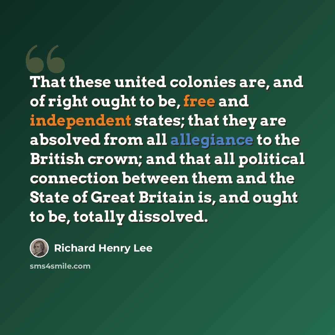 “That these united colonies are, and of right ought to be, free and independent states; that they are absolved from all allegiance to the British crown; and that all political connection between them and the State of Great Britain is, and ought to be, totally dissolved.” quote by Richard Henry Lee