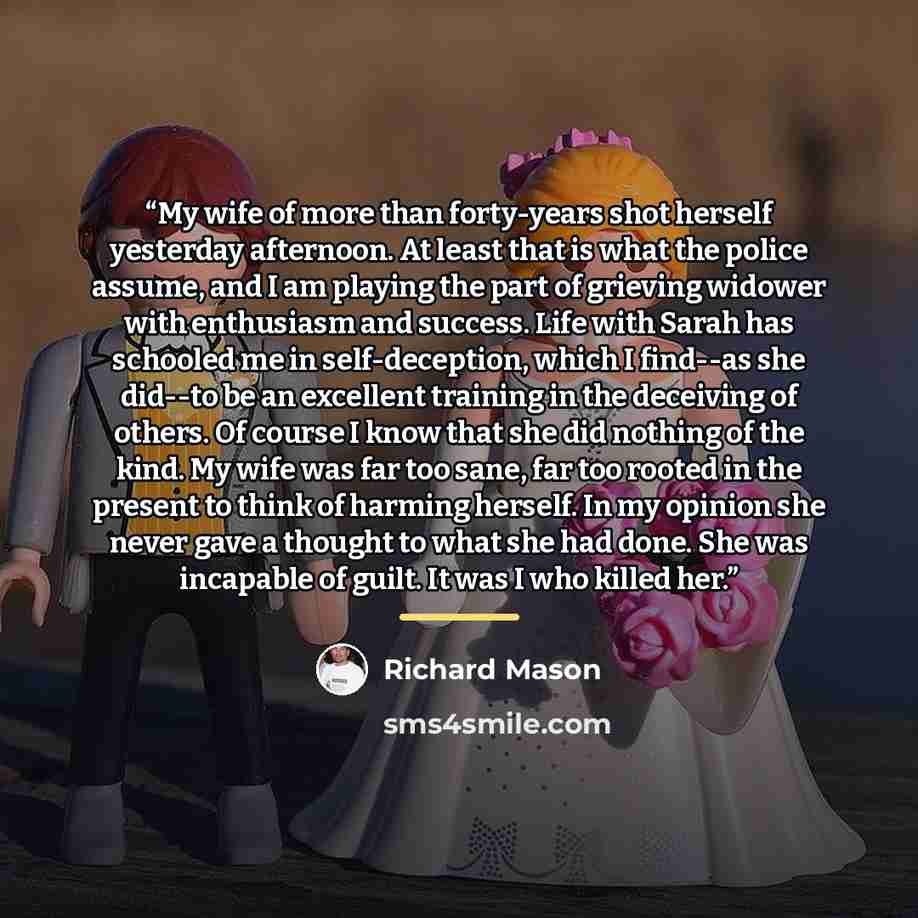 “My wife of more than forty-years shot herself yesterday afternoon. At least that is what the police assume, and I am playing the part of grieving widower with enthusiasm and success. Life with Sarah has schooled me in self-deception, which I find--as she did--to be an excellent training in the…” quote by Richard Mason