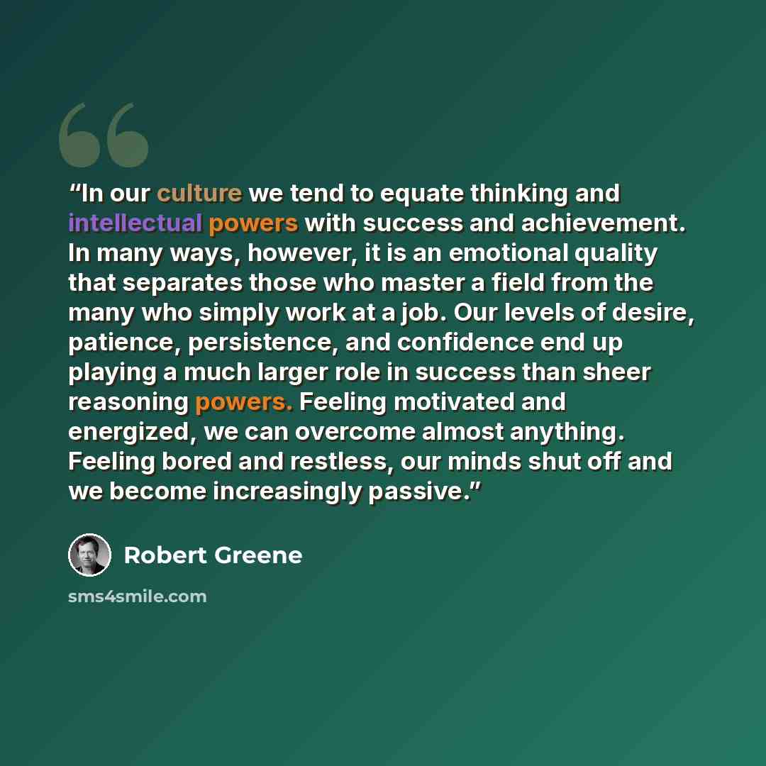 “In our culture we tend to equate thinking and intellectual powers with success and achievement. In many ways, however, it is an emotional quality that separates those who master a field from the many who simply work at a job. Our levels of desire, patience, persistence, and confidence end up…” quote by Robert Greene