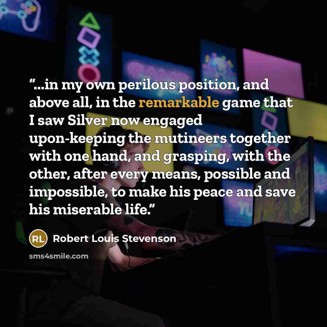 “...in my own perilous position, and above all, in the remarkable game that I saw Silver now engaged upon-keeping the mutineers together with one hand, and grasping, with the other, after every means, possible and impossible, to make his peace and save his miserable life.” quote by Robert Louis Stevenson