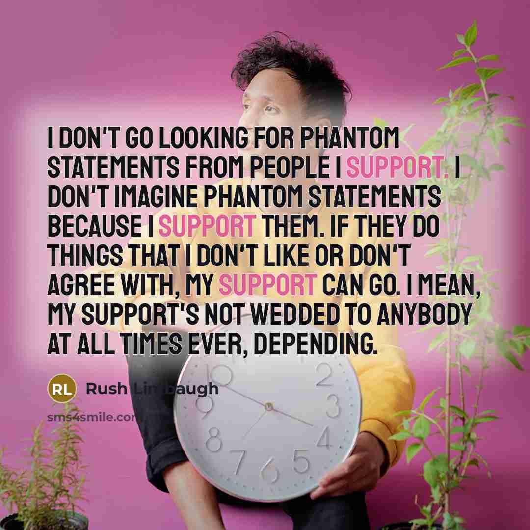 “I don't go looking for phantom statements from people I support. I don't imagine phantom statements because I support them. If they do things that I don't like or don't agree with, my support can go. I mean, my support's not wedded to anybody at all times ever, depending.” quote by Rush Limbaugh