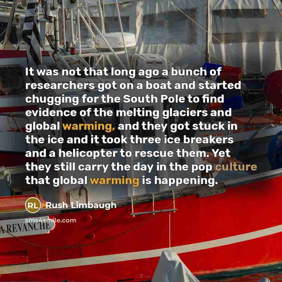 “It was not that long ago a bunch of researchers got on a boat and started chugging for the South Pole to find evidence of the melting glaciers and global warming, and they got stuck in the ice and it took three ice breakers and a helicopter to rescue them. Yet they still carry the day in the pop…” quote by Rush Limbaugh