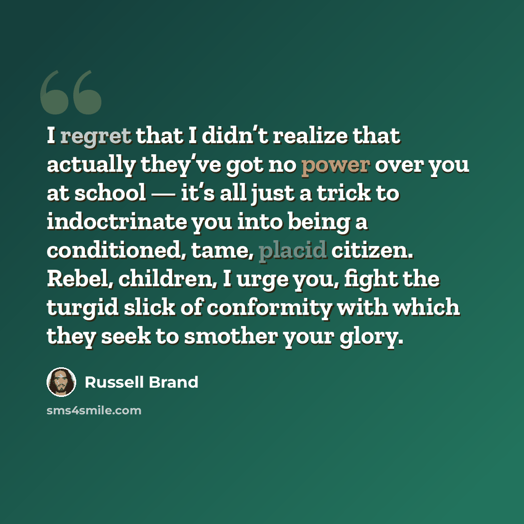 “I regret that I didn’t realize that actually they’ve got no power over you at school — it’s all just a trick to indoctrinate you into being a conditioned, tame, placid citizen. Rebel, children, I urge you, fight the turgid slick of conformity with which they seek to smother your glory.” quote by Russell Brand