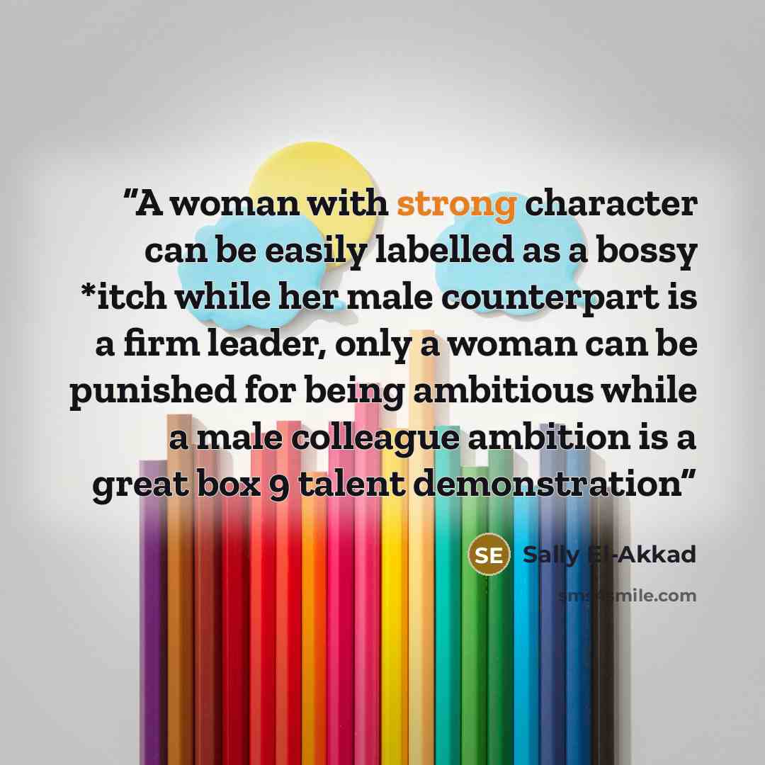 “A woman with strong character can be easily labelled as a bossy *itch while her male counterpart is a firm leader, only a woman can be punished for being ambitious while a male colleague ambition is a great box 9 talent demonstration” quote by Sally El-Akkad