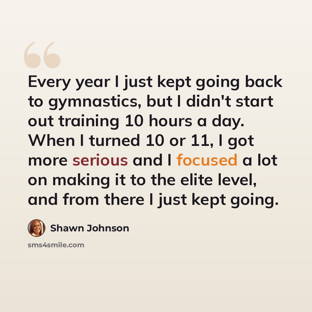 “Every year I just kept going back to gymnastics, but I didn't start out training 10 hours a day. When I turned 10 or 11, I got more serious and I focused a lot on making it to the elite level, and from there I just kept going.” quote by Shawn Johnson
