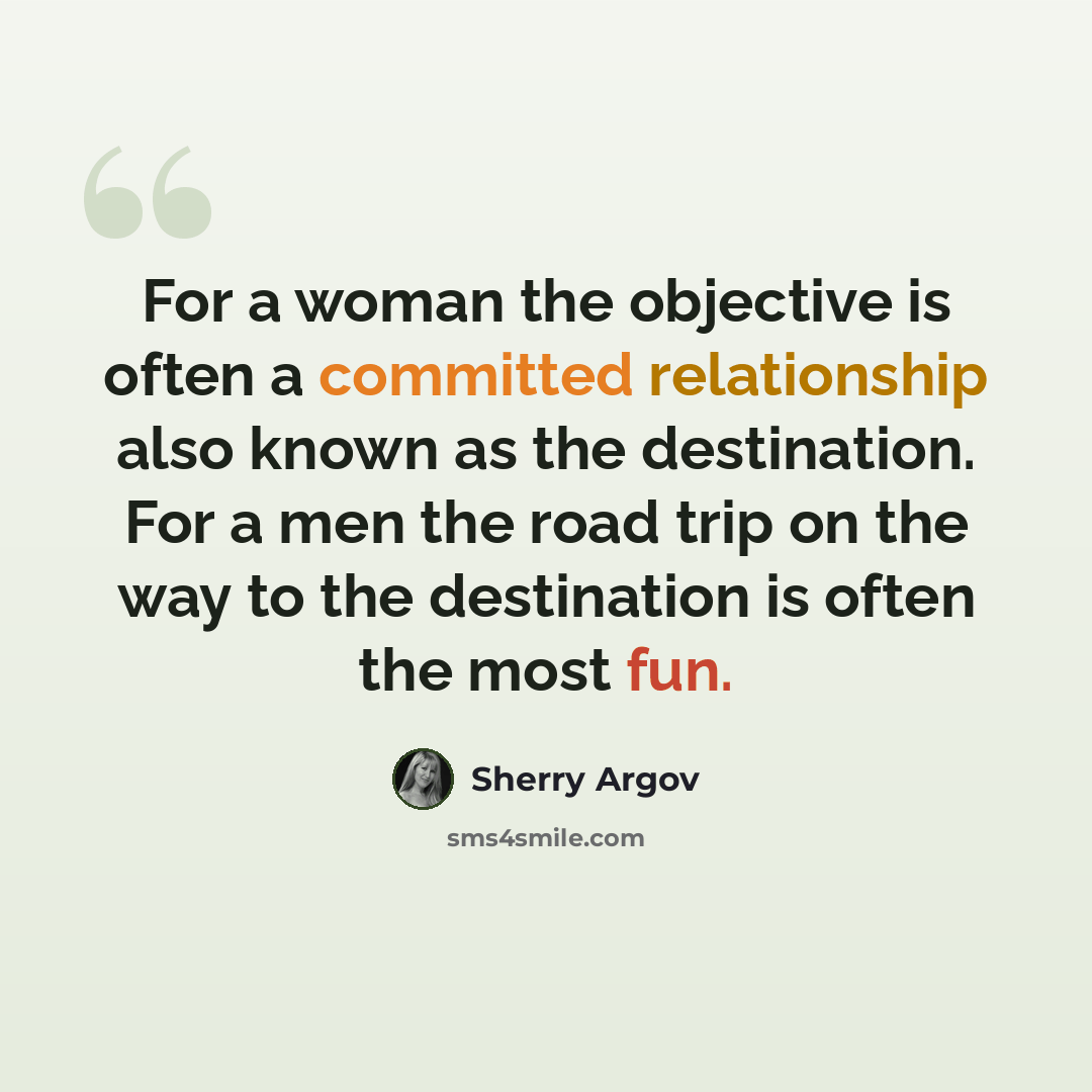 “For a woman the objective is often a committed relationship also known as the destination. For a men the road trip on the way to the destination is often the most fun.” quote by Sherry Argov