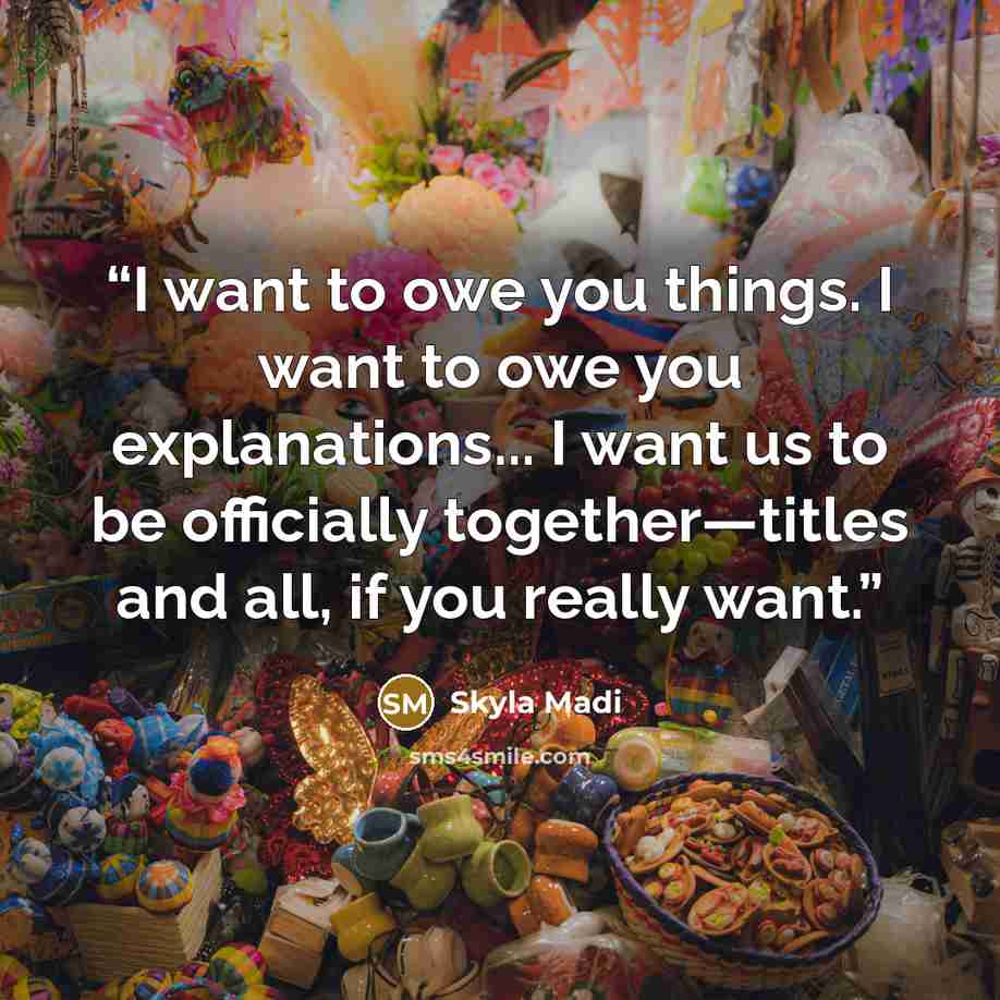 “I want to owe you things. I want to owe you explanations... I want us to be officially together—titles and all, if you really want.” quote by Skyla Madi