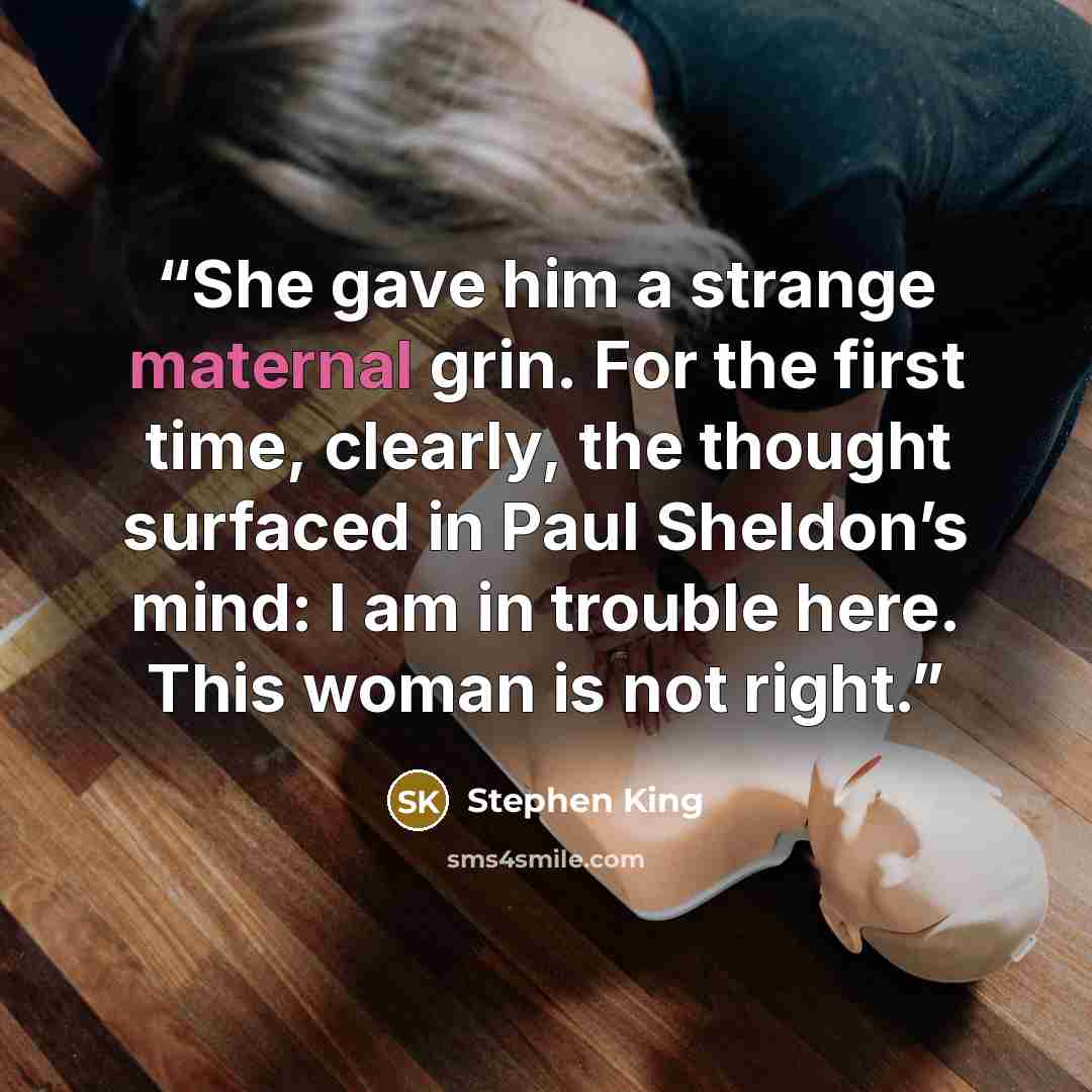 “She gave him a strange maternal grin. For the first time, clearly, the thought surfaced in Paul Sheldon’s mind: I am in trouble here. This woman is not right.” quote by Stephen King