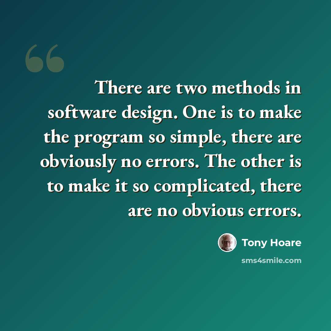 “There are two methods in software design. One is to make the program so simple, there are obviously no errors. The other is to make it so complicated, there are no obvious errors.” quote by Tony Hoare