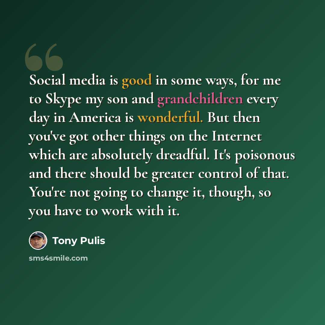“Social media is good in some ways, for me to Skype my son and grandchildren every day in America is wonderful. But then you've got other things on the Internet which are absolutely dreadful. It's poisonous and there should be greater control of that. You're not going to change it, though, so you…” quote by Tony Pulis