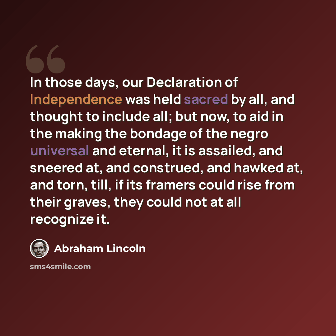 “In those days, our Declaration of Independence was held sacred by all, and thought to include all; but now, to aid in the making the bondage of the negro universal and eternal, it is assailed, and sneered at, and construed, and hawked at, and torn, till, if its framers could rise from their…” quote by Abraham Lincoln