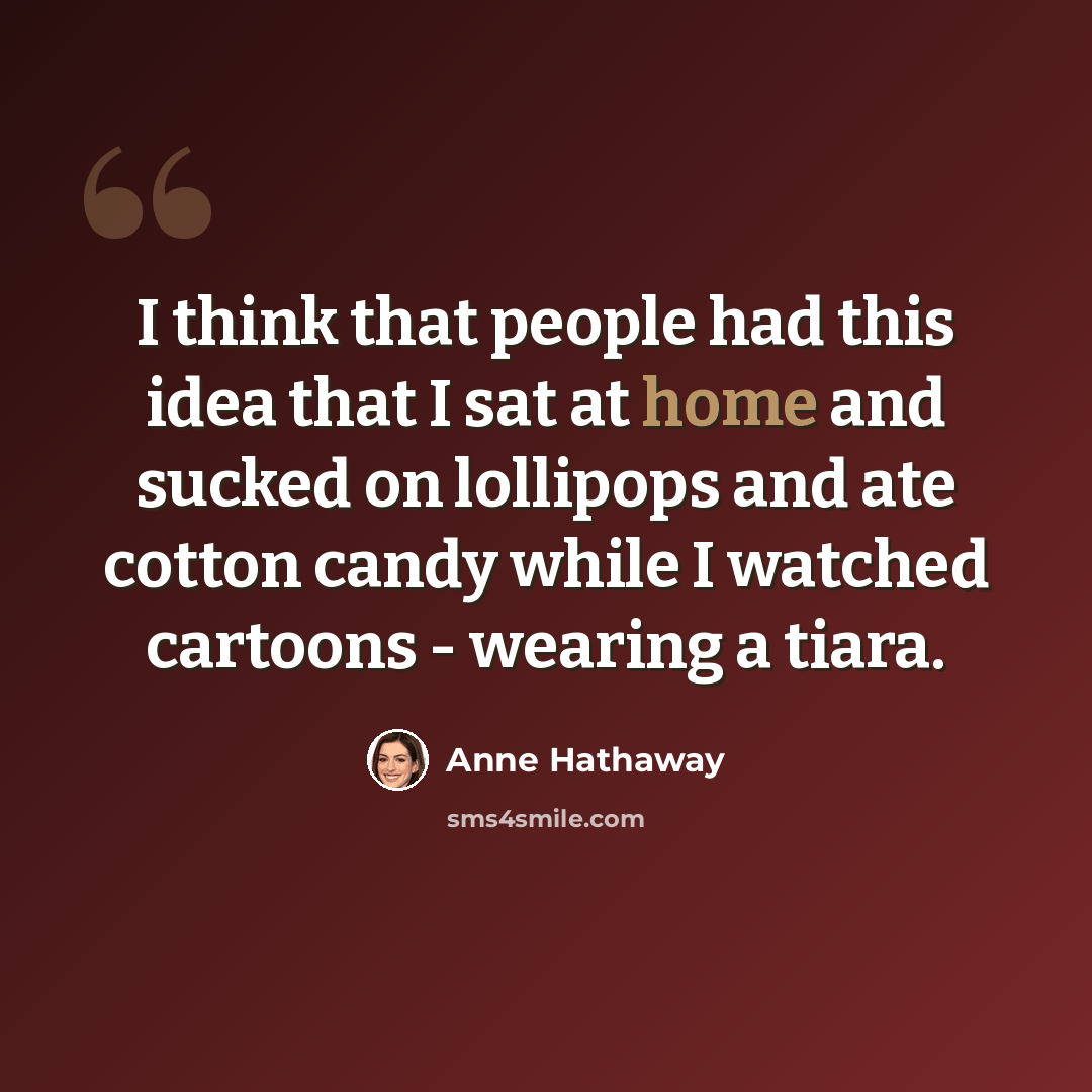 “I think that people had this idea that I sat at home and sucked on lollipops and ate cotton candy while I watched cartoons - wearing a tiara.” quote by Anne Hathaway