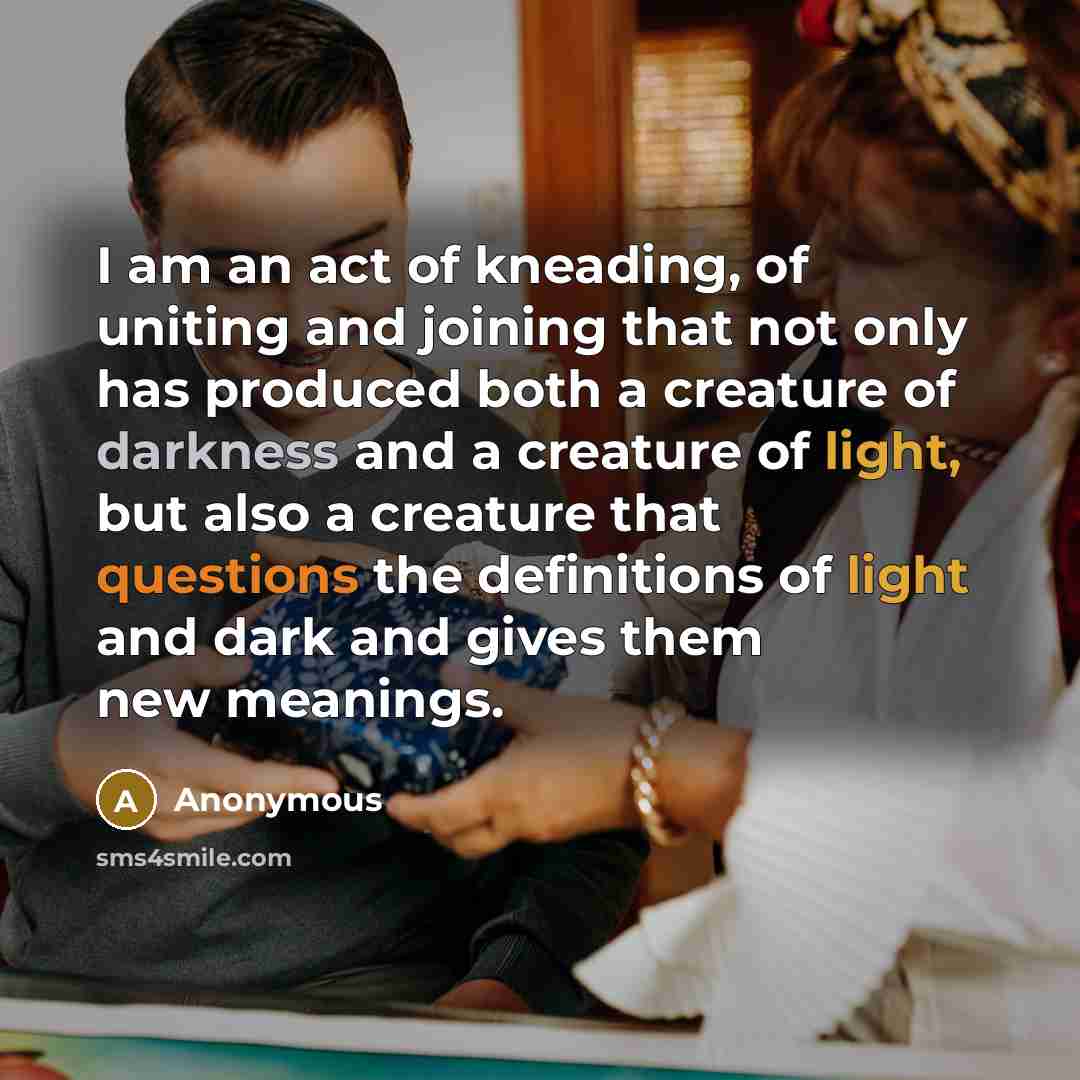 “I am an act of kneading, of uniting and joining that not only has produced both a creature of darkness and a creature of light, but also a creature that questions the definitions of light and dark and gives them new meanings.” quote by Anonymous