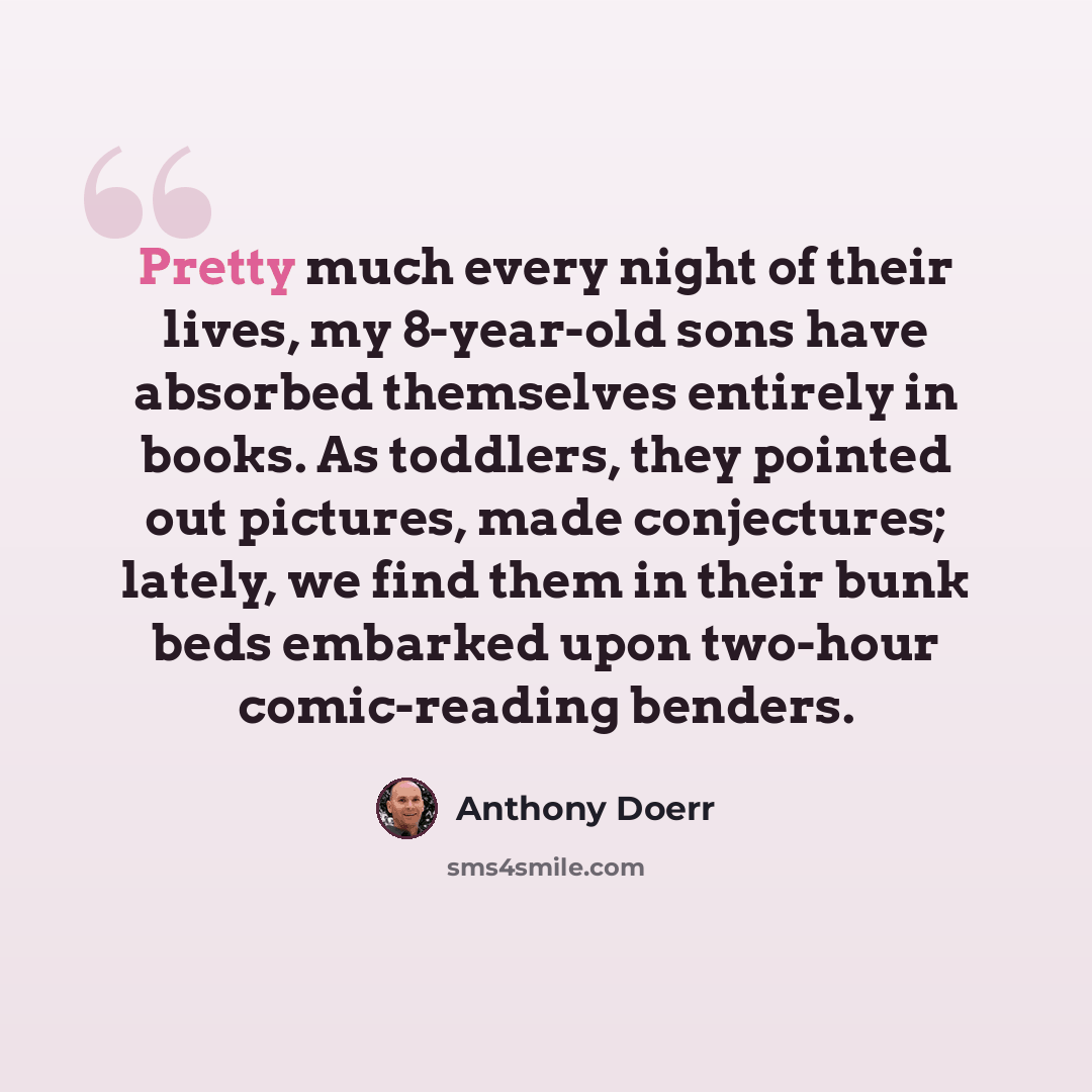 “Pretty much every night of their lives, my 8-year-old sons have absorbed themselves entirely in books. As toddlers, they pointed out pictures, made conjectures; lately, we find them in their bunk beds embarked upon two-hour comic-reading benders.” quote by Anthony Doerr
