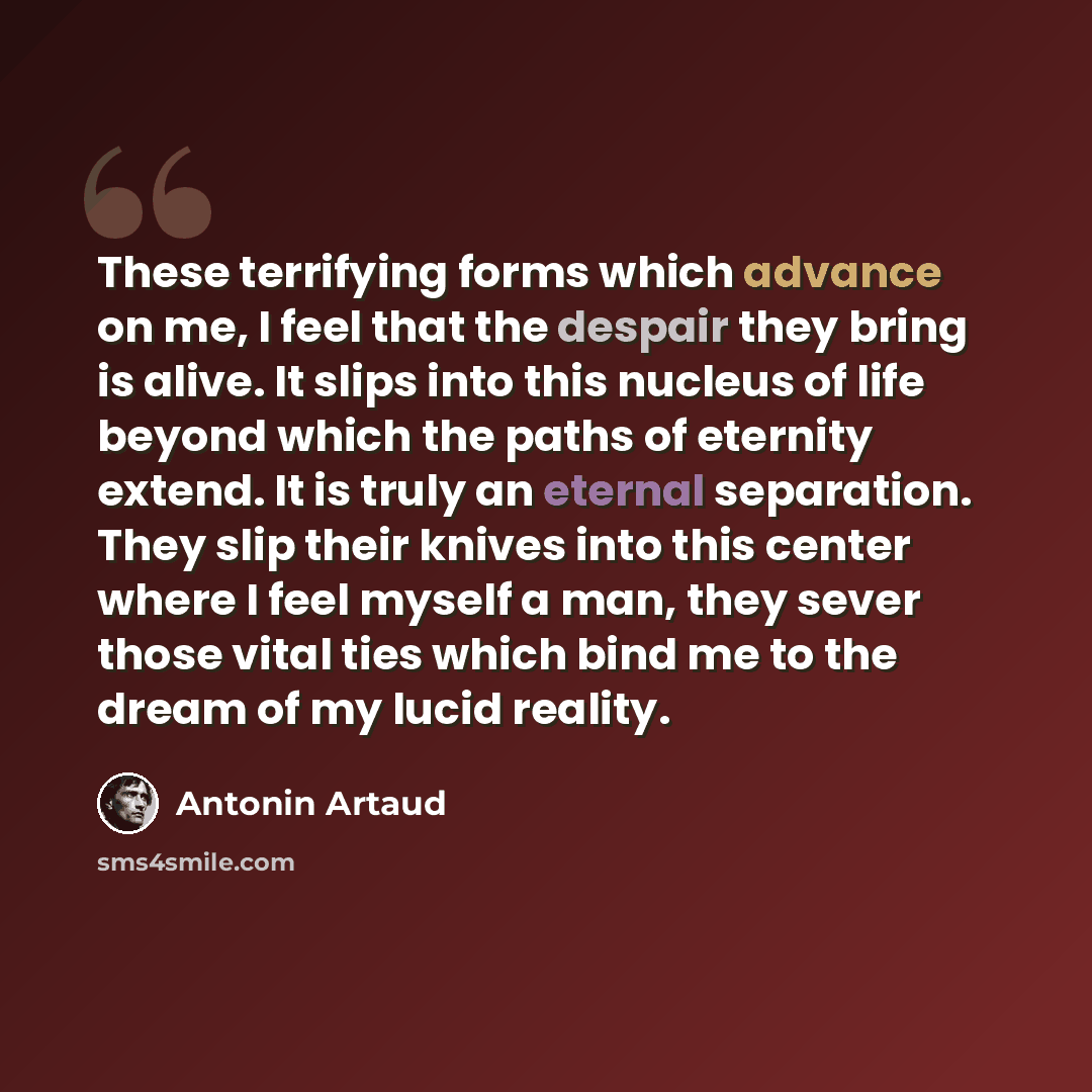 “These terrifying forms which advance on me, I feel that the despair they bring is alive. It slips into this nucleus of life beyond which the paths of eternity extend. It is truly an eternal separation. They slip their knives into this center where I feel myself a man, they sever those vital ties…” quote by Antonin Artaud