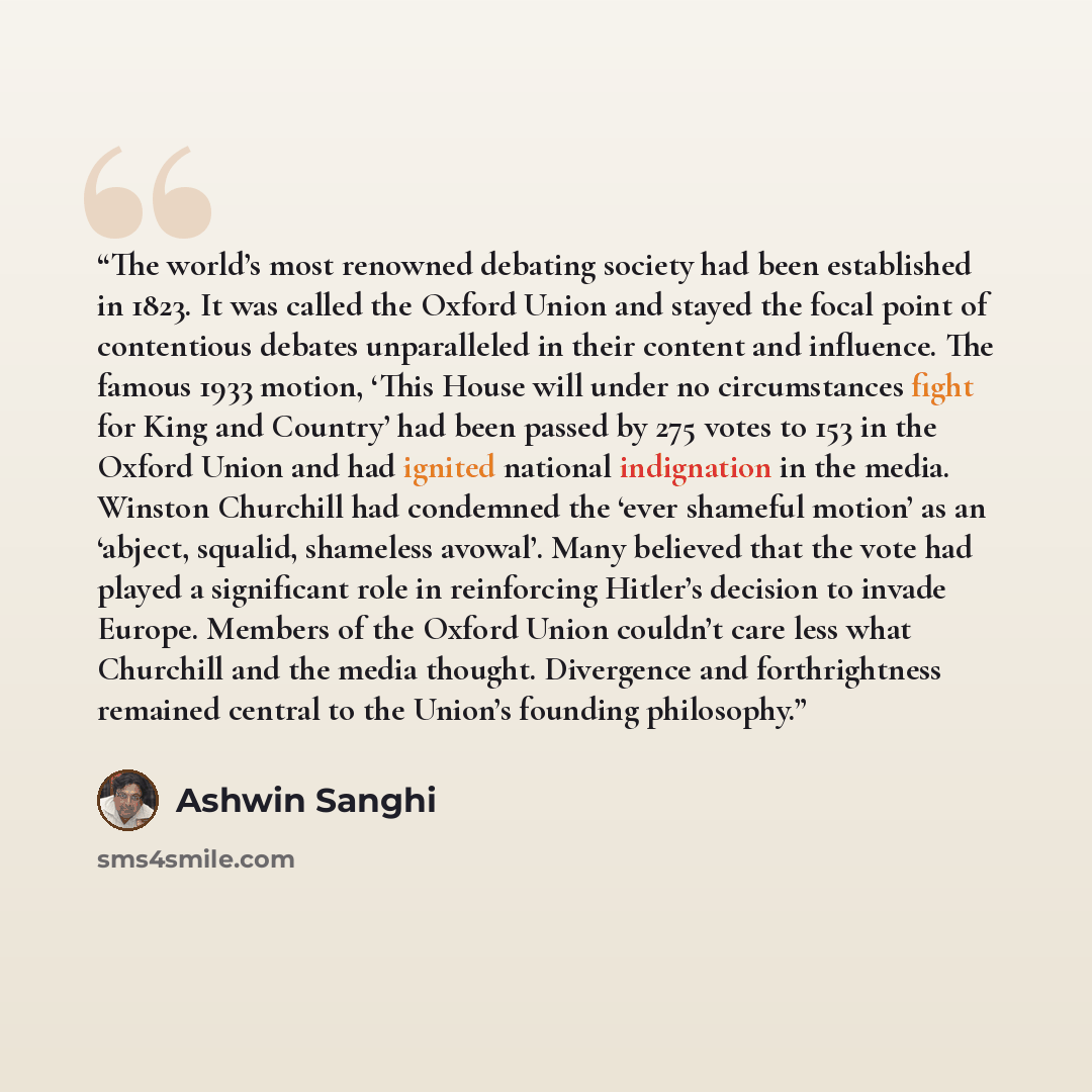 “The world’s most renowned debating society had been established in 1823. It was called the Oxford Union and stayed the focal point of contentious debates unparalleled in their content and influence. The famous 1933 motion, ‘This House will under no circumstances fight for King and Country’ had…” quote by Ashwin Sanghi