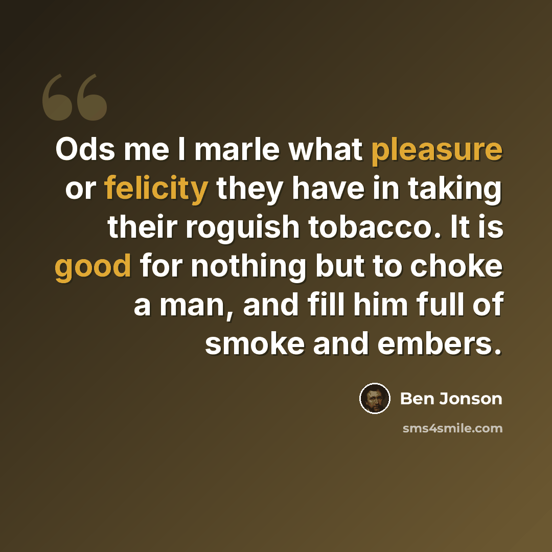 “Ods me I marle what pleasure or felicity they have in taking their roguish tobacco. It is good for nothing but to choke a man, and fill him full of smoke and embers.” quote by Ben Jonson