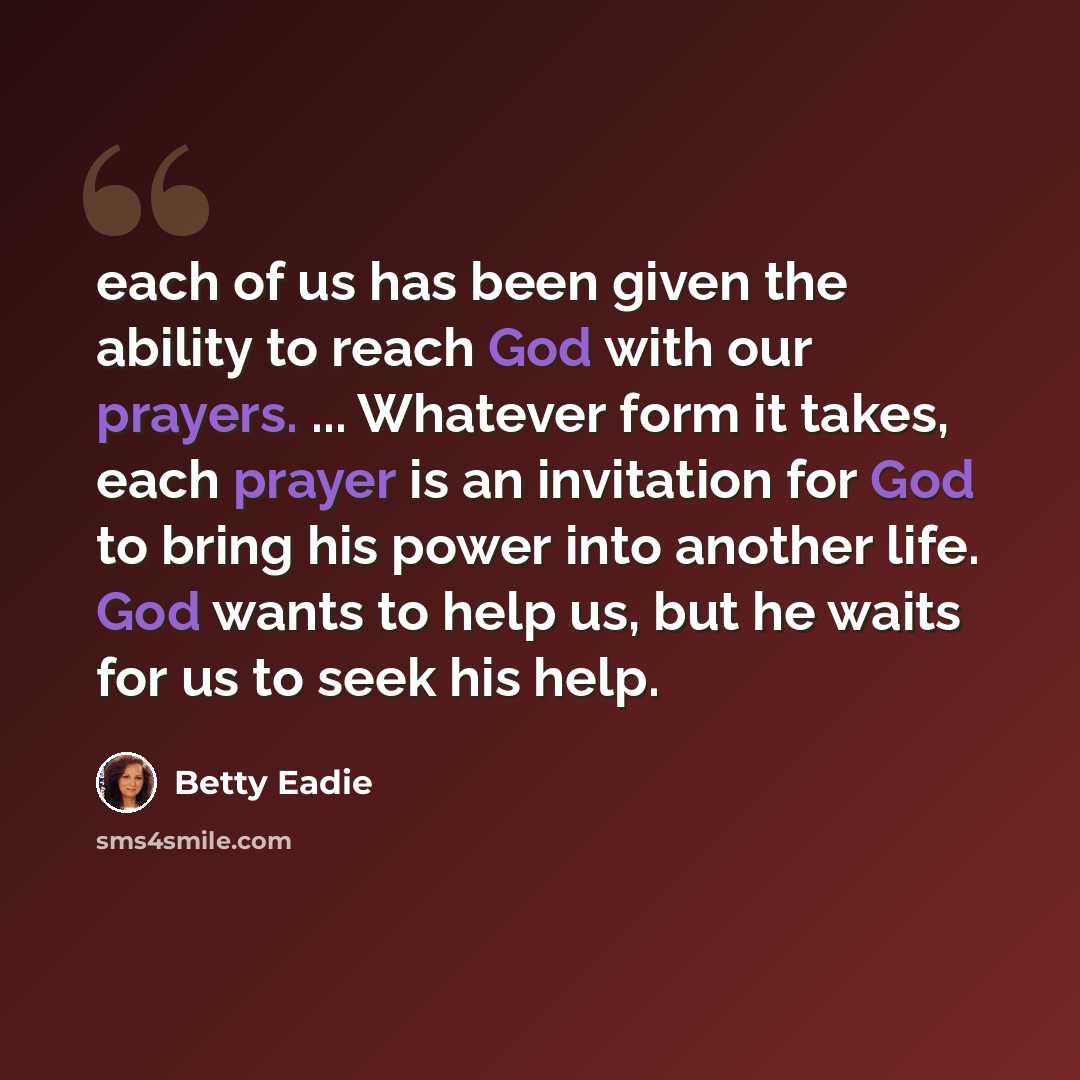 “each of us has been given the ability to reach God with our prayers. ... Whatever form it takes, each prayer is an invitation for God to bring his power into another life. God wants to help us, but he waits for us to seek his help.” quote by Betty Eadie