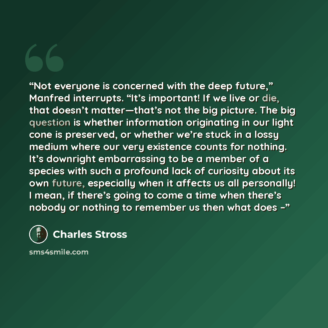 “Not everyone is concerned with the deep future,” Manfred interrupts. “It’s important! If we live or die, that doesn’t matter—that’s not the big picture. The big question is whether information originating in our light cone is preserved, or whether we’re stuck in a lossy medium where our very…” quote by Charles Stross