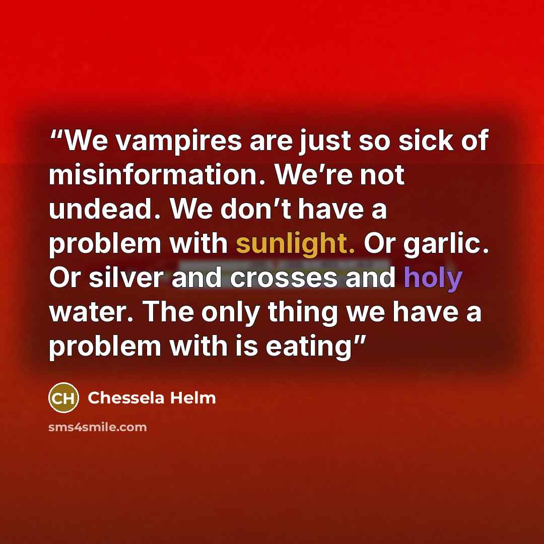 “We vampires are just so sick of misinformation. We’re not undead. We don’t have a problem with sunlight. Or garlic. Or silver and crosses and holy water. The only thing we have a problem with is eating” quote by Chessela Helm