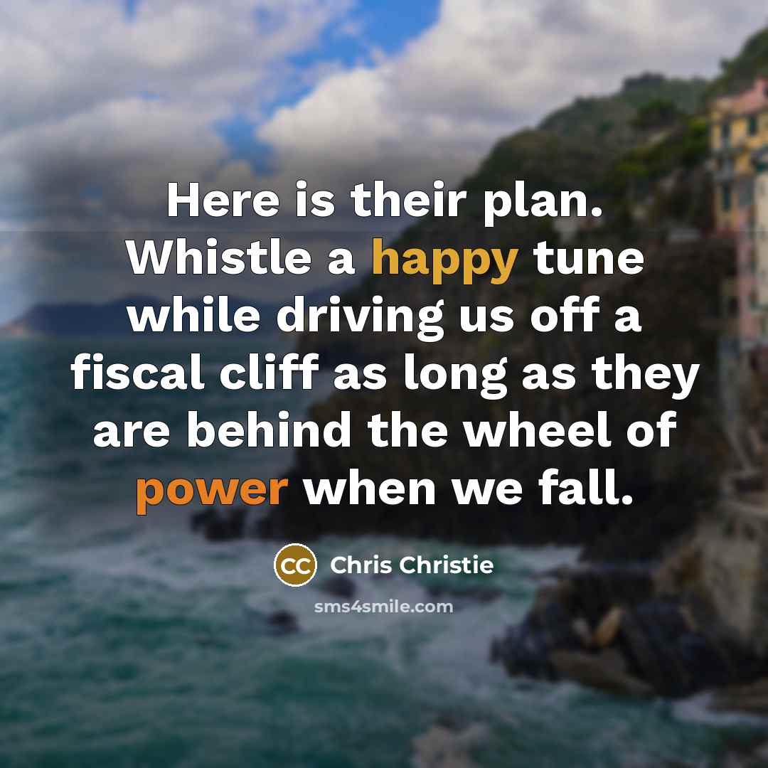“Here is their plan. Whistle a happy tune while driving us off a fiscal cliff as long as they are behind the wheel of power when we fall.” quote by Chris Christie