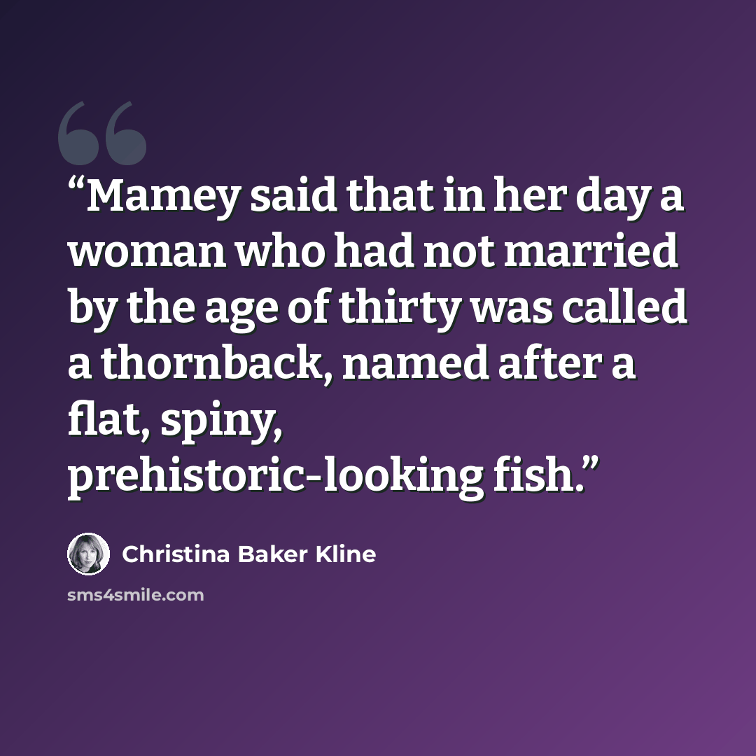 “Mamey said that in her day a woman who had not married by the age of thirty was called a thornback, named after a flat, spiny, prehistoric-looking fish.” quote by Christina Baker Kline