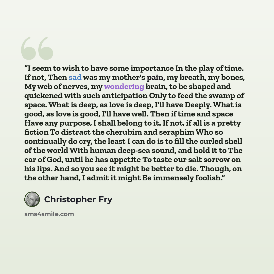 “I seem to wish to have some importance In the play of time. If not, Then sad was my mother's pain, my breath, my bones, My web of nerves, my wondering brain, to be shaped and quickened with such anticipation Only to feed the swamp of space. What is deep, as love is deep, I'll have Deeply. What is…” quote by Christopher Fry