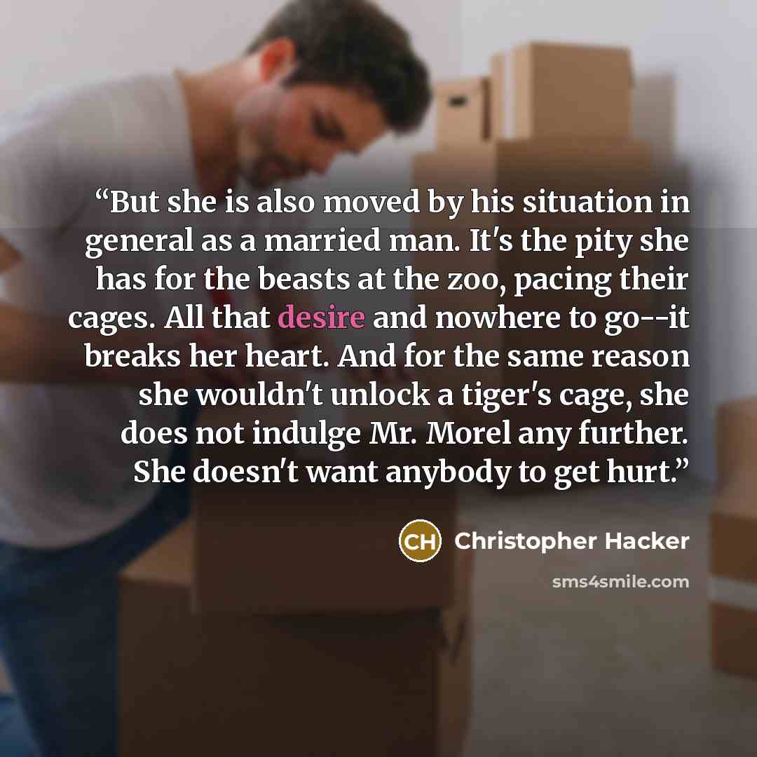 “But she is also moved by his situation in general as a married man. It's the pity she has for the beasts at the zoo, pacing their cages. All that desire and nowhere to go--it breaks her heart. And for the same reason she wouldn't unlock a tiger's cage, she does not indulge Mr. Morel any further…” quote by Christopher Hacker