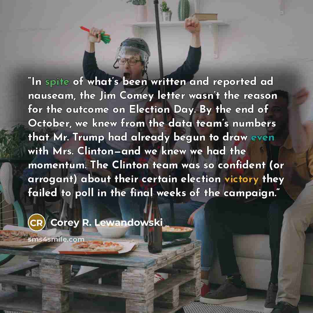 “In spite of what’s been written and reported ad nauseam, the Jim Comey letter wasn’t the reason for the outcome on Election Day. By the end of October, we knew from the data team’s numbers that Mr. Trump had already begun to draw even with Mrs. Clinton—and we knew we had the momentum. The Clinton…” quote by Corey R. Lewandowski