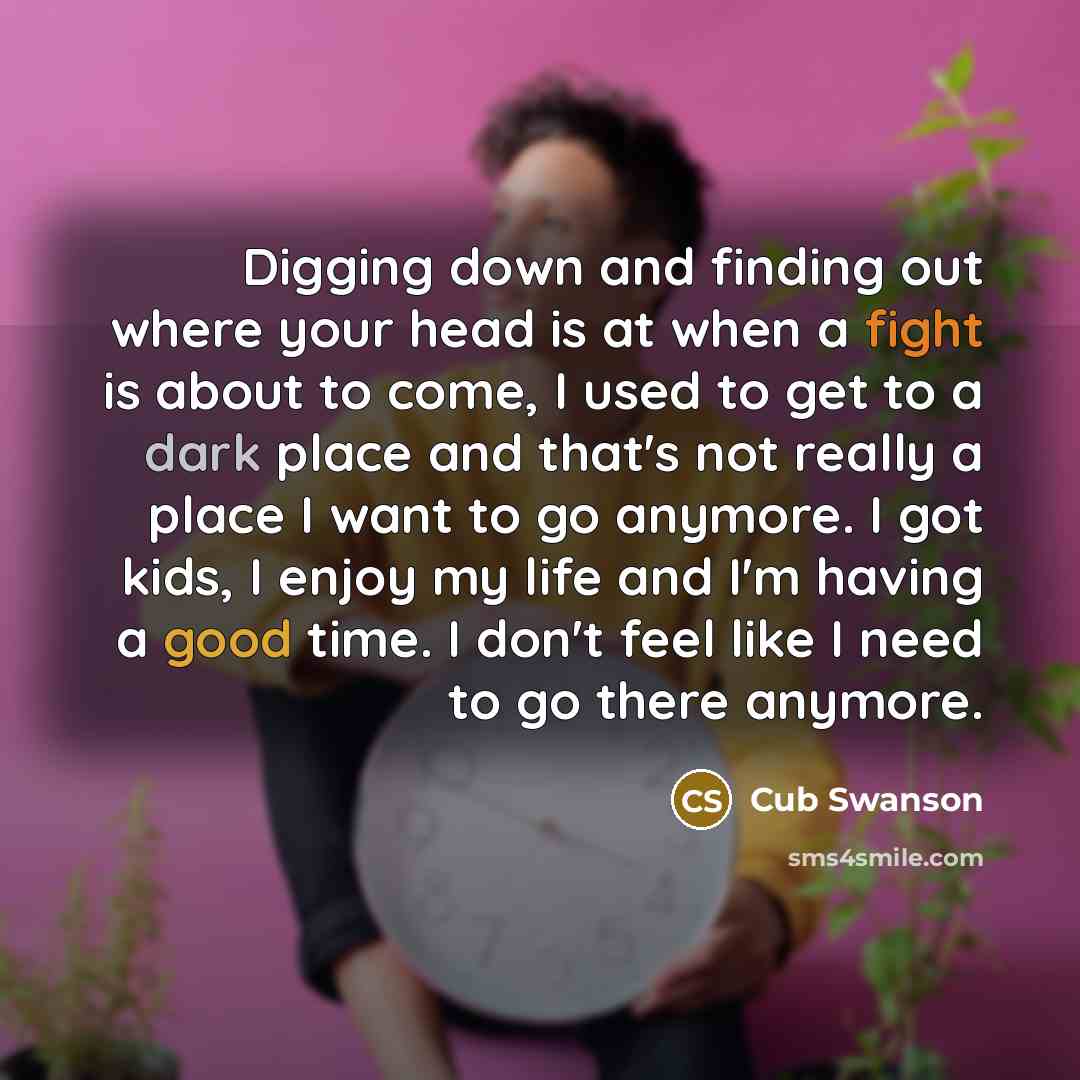 “Digging down and finding out where your head is at when a fight is about to come, I used to get to a dark place and that's not really a place I want to go anymore. I got kids, I enjoy my life and I'm having a good time. I don't feel like I need to go there anymore.” quote by Cub Swanson