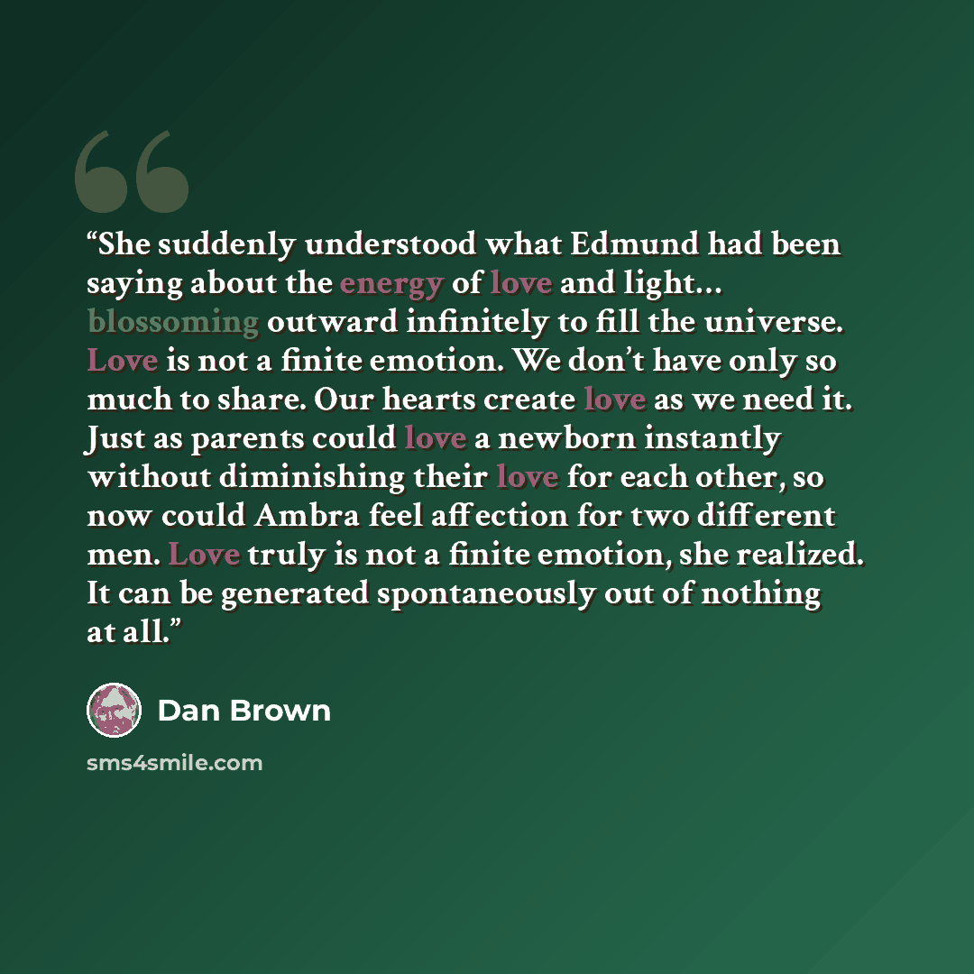 “She suddenly understood what Edmund had been saying about the energy of love and light… blossoming outward infinitely to fill the universe. Love is not a finite emotion. We don’t have only so much to share. Our hearts create love as we need it. Just as parents could love a newborn instantly…” quote by Dan Brown