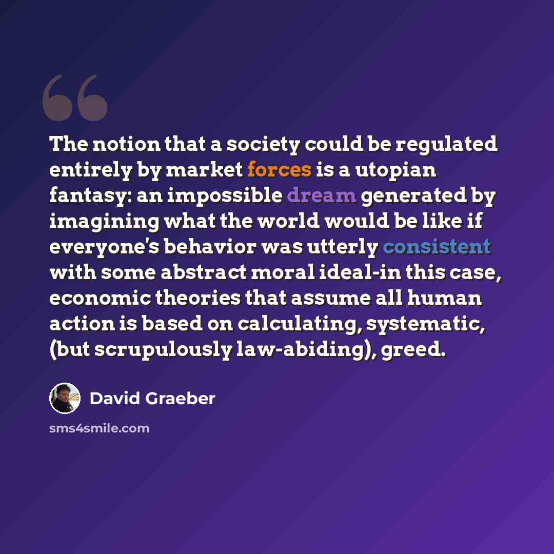“The notion that a society could be regulated entirely by market forces is a utopian fantasy: an impossible dream generated by imagining what the world would be like if everyone's behavior was utterly consistent with some abstract moral ideal-in this case, economic theories that assume all human…” quote by David Graeber