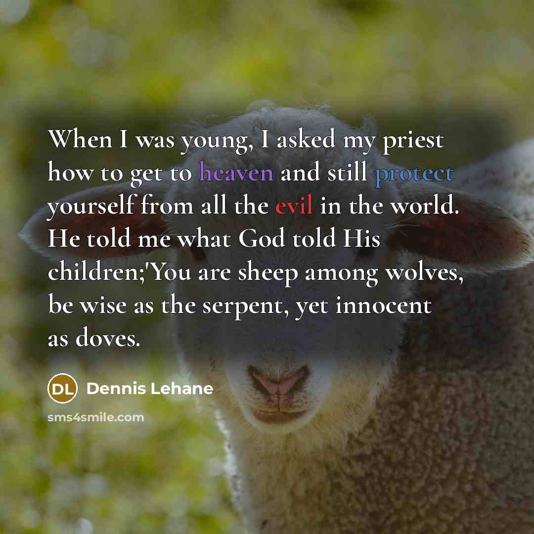 “When I was young, I asked my priest how to get to heaven and still protect yourself from all the evil in the world. He told me what God told His children;'You are sheep among wolves, be wise as the serpent, yet innocent as doves.” quote by Dennis Lehane