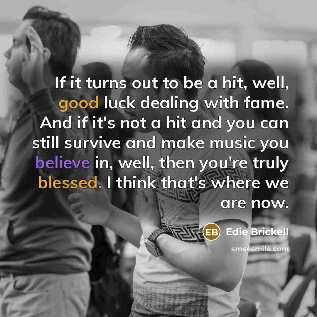 “If it turns out to be a hit, well, good luck dealing with fame. And if it's not a hit and you can still survive and make music you believe in, well, then you're truly blessed. I think that's where we are now.” quote by Edie Brickell
