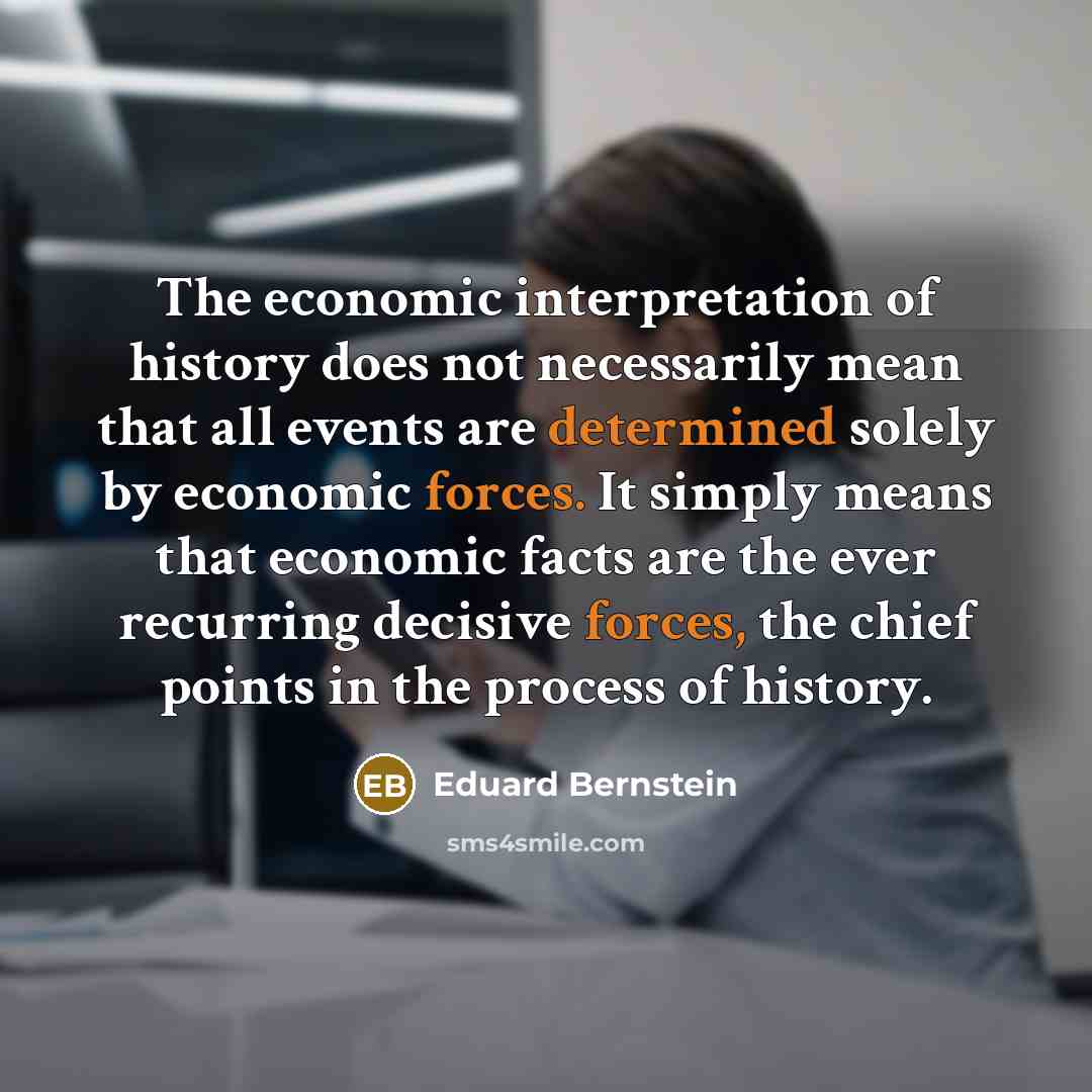 “The economic interpretation of history does not necessarily mean that all events are determined solely by economic forces. It simply means that economic facts are the ever recurring decisive forces, the chief points in the process of history.” quote by Eduard Bernstein