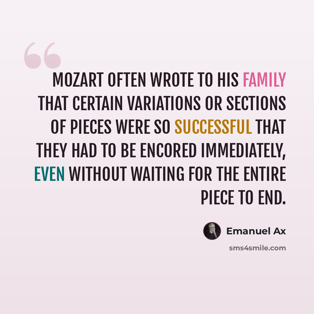 “Mozart often wrote to his family that certain variations or sections of pieces were so successful that they had to be encored immediately, even without waiting for the entire piece to end.” quote by Emanuel Ax