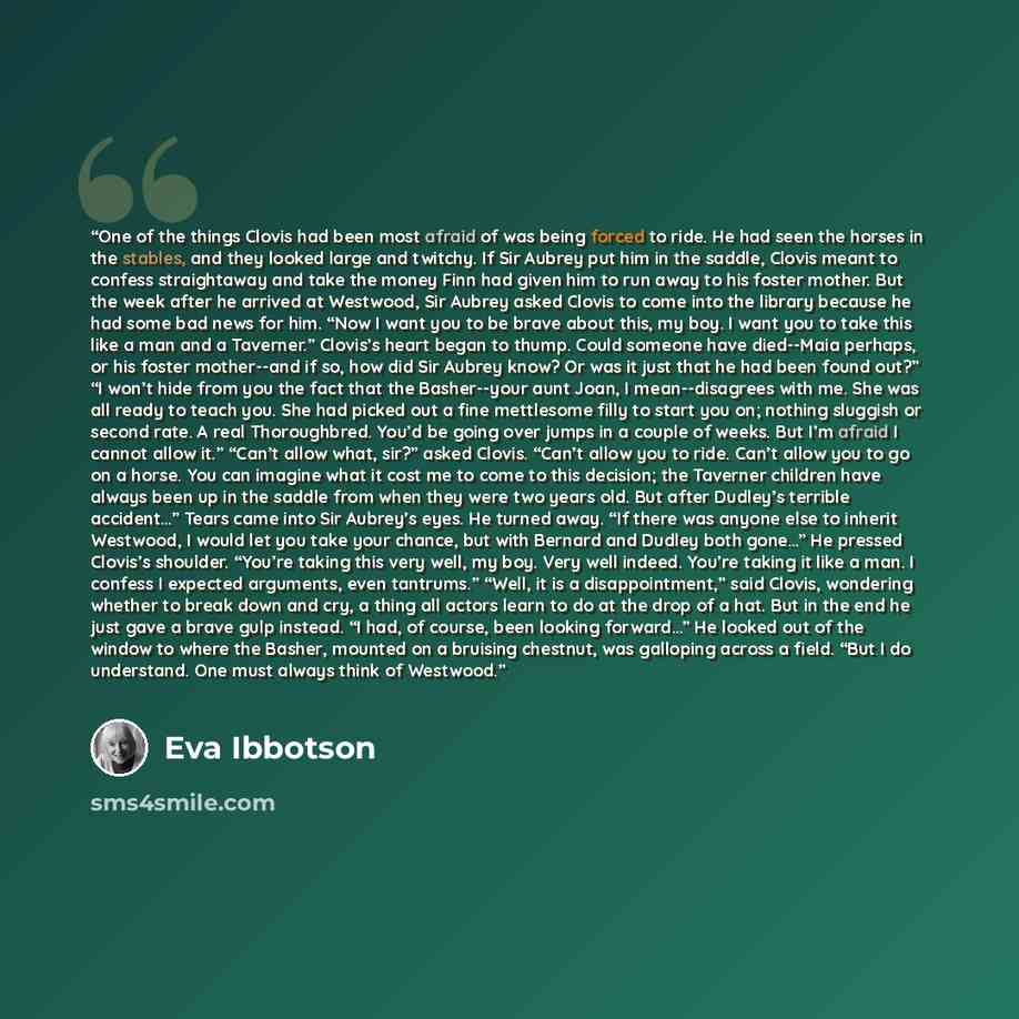 “One of the things Clovis had been most afraid of was being forced to ride. He had seen the horses in the stables, and they looked large and twitchy. If Sir Aubrey put him in the saddle, Clovis meant to confess straightaway and take the money Finn had given him to run away to his foster mother. But…” quote by Eva Ibbotson
