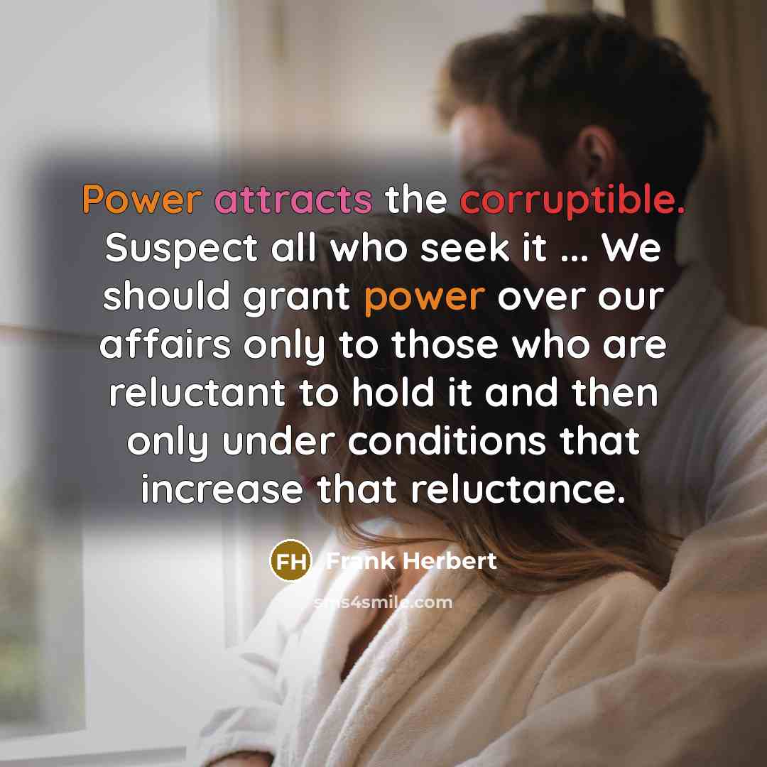“Power attracts the corruptible. Suspect all who seek it ... We should grant power over our affairs only to those who are reluctant to hold it and then only under conditions that increase that reluctance.” quote by Frank Herbert