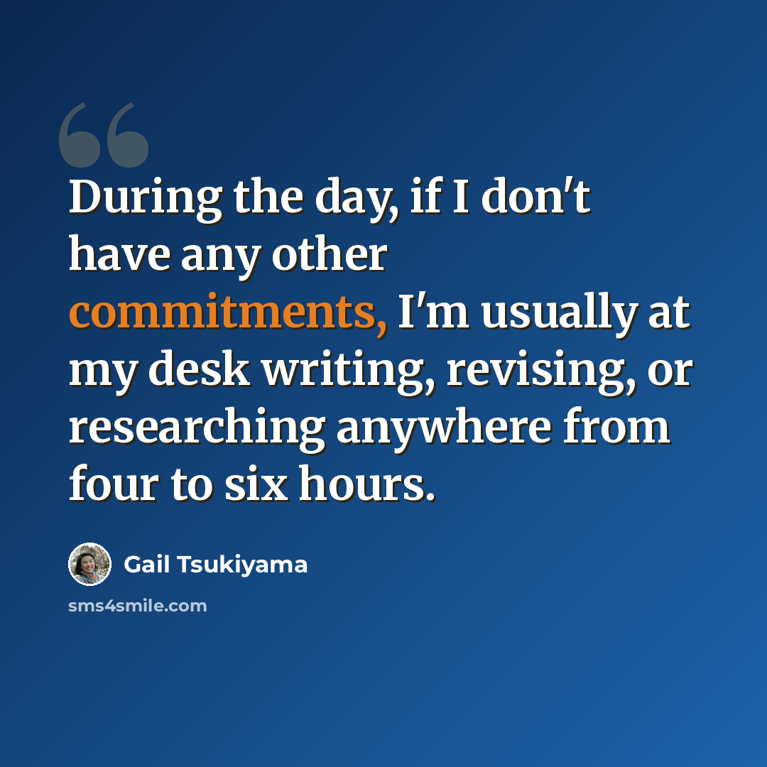 “During the day, if I don't have any other commitments, I'm usually at my desk writing, revising, or researching anywhere from four to six hours.” quote by Gail Tsukiyama